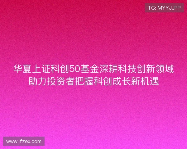 华夏上证科创50基金深耕科技创新领域助力投资者把握科创成长新机遇 华夏上证科创50基金深耕科技创新领域助力投资者把握科创成长新机遇